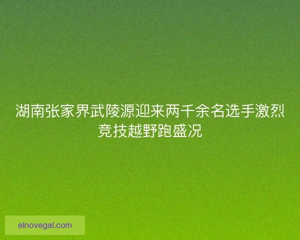 湖南张家界武陵源迎来两千余名选手激烈竞技越野跑盛况