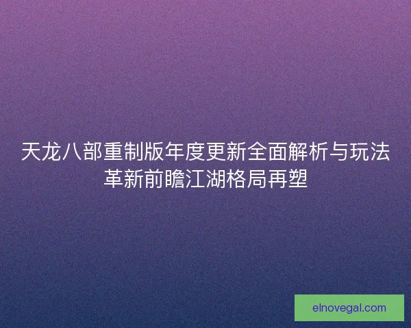 天龙八部重制版年度更新全面解析与玩法革新前瞻江湖格局再塑