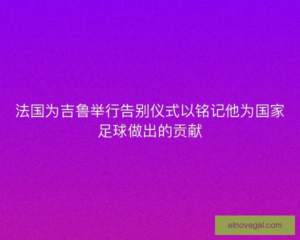 法国为吉鲁举行告别仪式以铭记他为国家足球做出的贡献